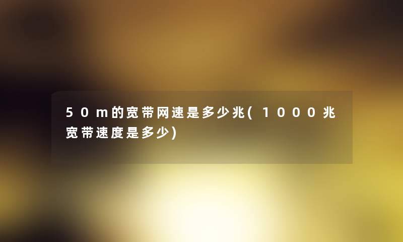 50m的宽带网速是多少兆(1000兆宽带速度是多少)