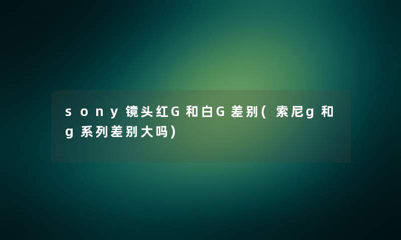 sony镜头红G和白G差别(索尼g和g系列差别大吗)