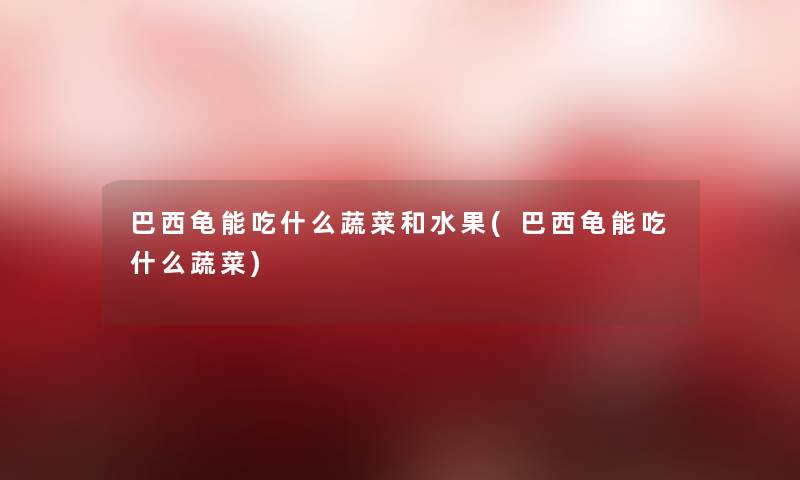 巴西龟能吃什么蔬菜和水果(巴西龟能吃什么蔬菜)
