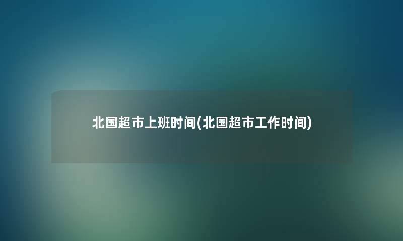 北国超市上班时间(北国超市工作时间)