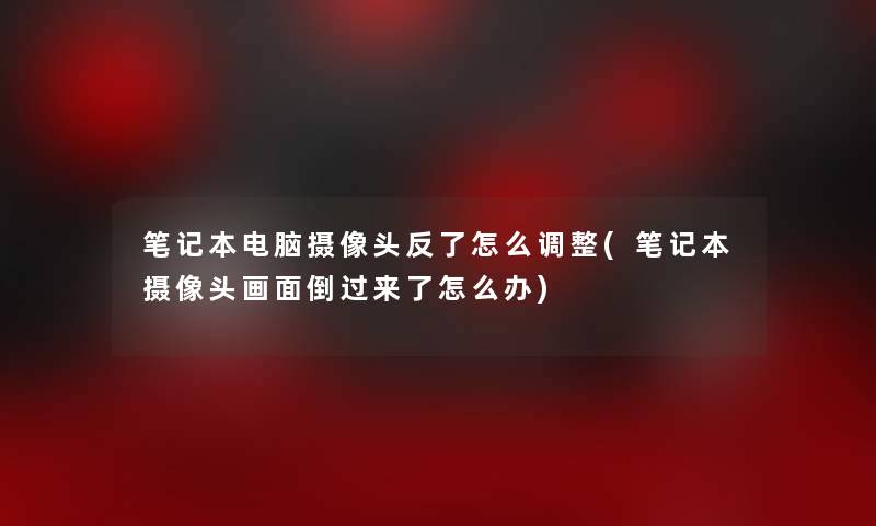 笔记本电脑摄像头反了怎么调整(笔记本摄像头画面倒过来了怎么办)