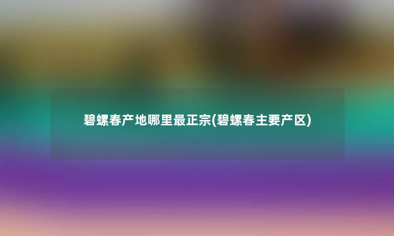 碧螺春产地哪里正宗(碧螺春主要产区)