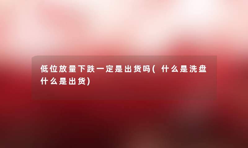 低位放量下跌一定是出货吗(什么是洗盘什么是出货)