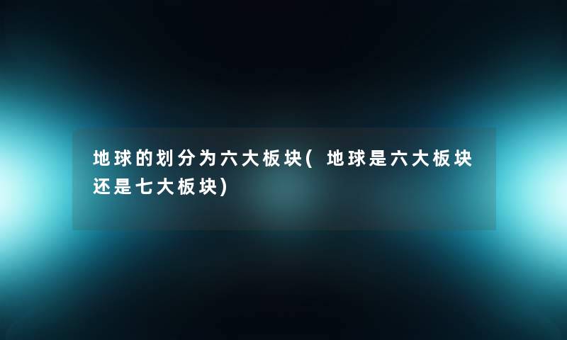 地球的划分为六大板块(地球是六大板块还是七大板块)