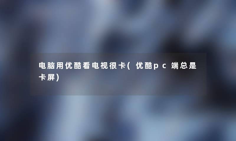 电脑用优酷看电视很卡(优酷pc端总是卡屏)