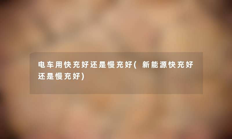 电车用快充好还是慢充好(新能源快充好还是慢充好)