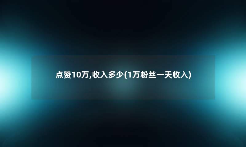 点赞10万,收入多少(1万粉丝一天收入)