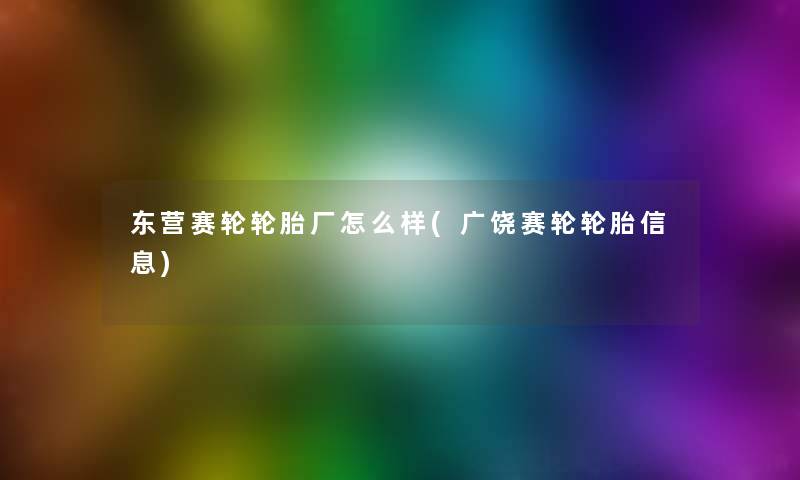 东营赛轮轮胎厂怎么样(广饶赛轮轮胎信息)
