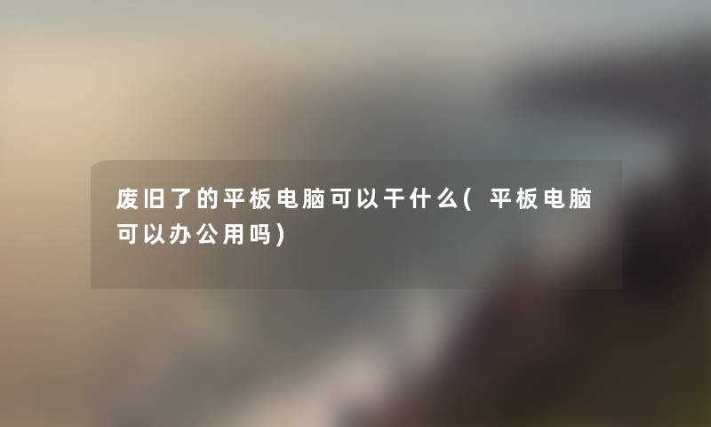 废旧了的平板电脑可以干什么(平板电脑可以办公用吗)