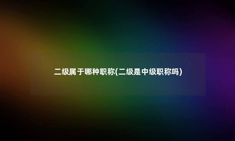 二级属于哪种职称(二级是中级职称吗)