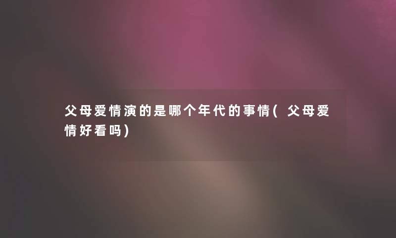 父母爱情演的是哪个年代的事情(父母爱情好看吗)