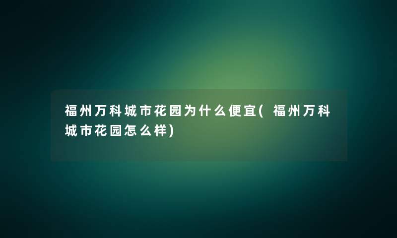 福州万科城市花园为什么便宜(福州万科城市花园怎么样)
