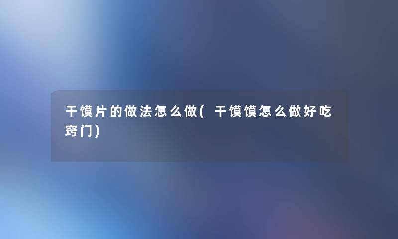 干馍片的做法怎么做(干馍馍怎么做好吃窍门)