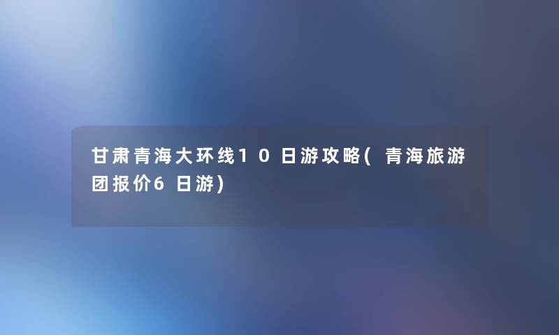 甘肃青海大环线10日游攻略(青海旅游团报价6日游)