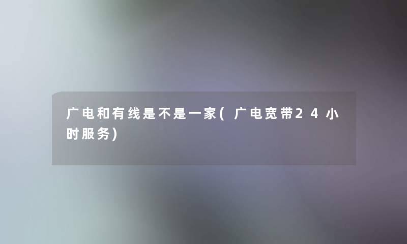 广电和有线是不是一家(广电宽带24小时服务)