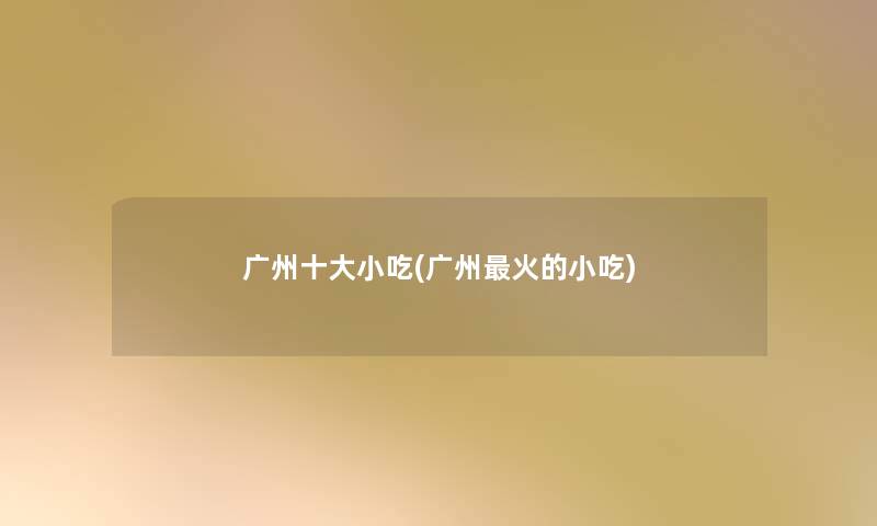 广州一些小吃(广州火的小吃)