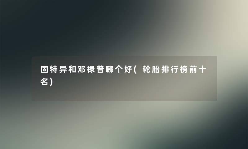 固特异和邓禄普哪个好(轮胎整理榜前十名)