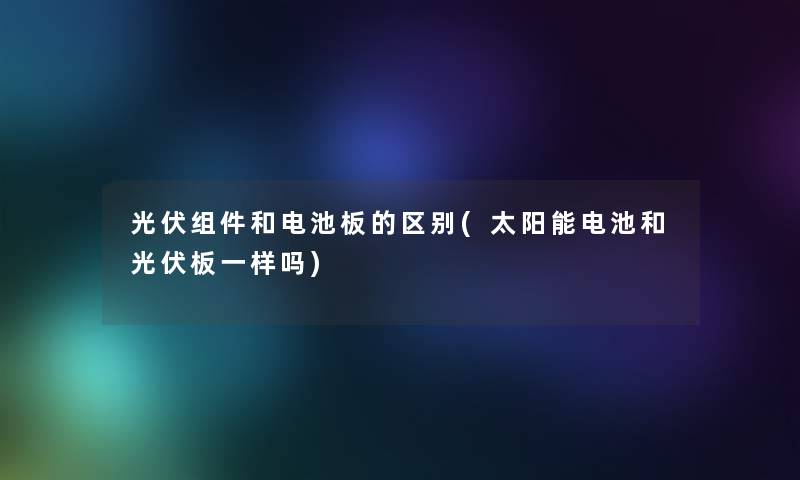 光伏组件和电池板的区别(太阳能电池和光伏板一样吗)