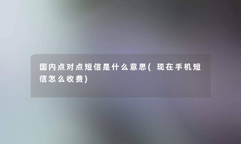 国内点对点短信是什么意思(现在手机短信怎么收费)