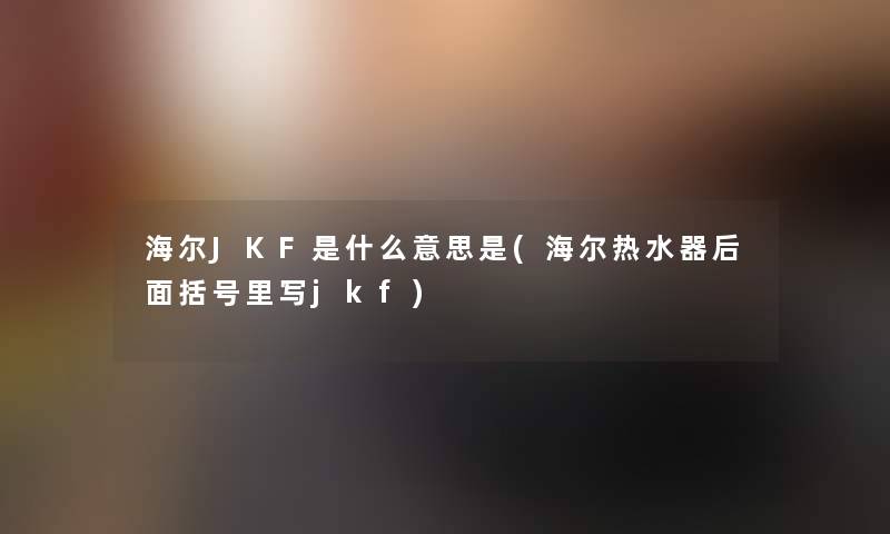 海尔JKF是什么意思是(海尔热水器后面括号里写jkf)