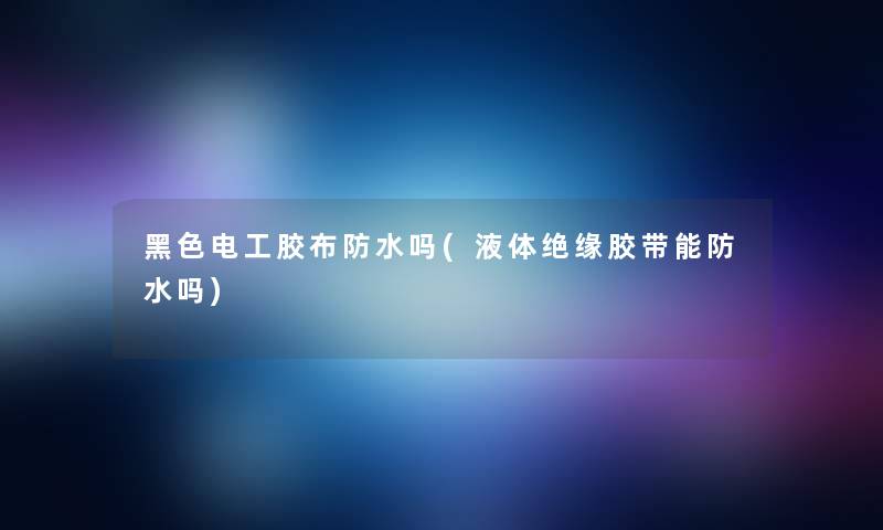 黑色电工胶布防水吗(液体绝缘胶带能防水吗)