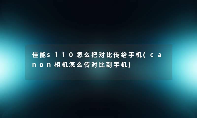 佳能s110怎么把对比传给手机(canon相机怎么传对比到手机)