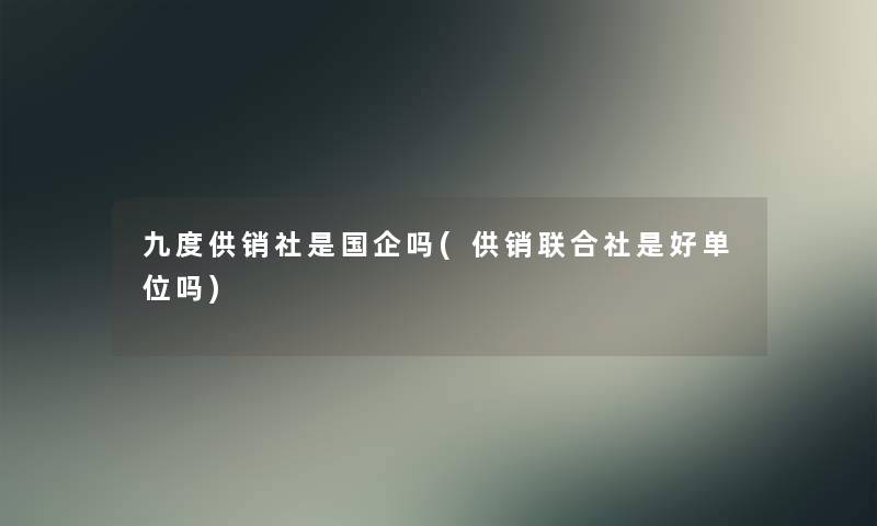 九度供销社是国企吗(供销联合社是好单位吗)