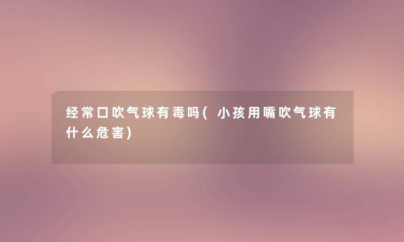 经常口吹气球有毒吗(小孩用嘴吹气球有什么危害)