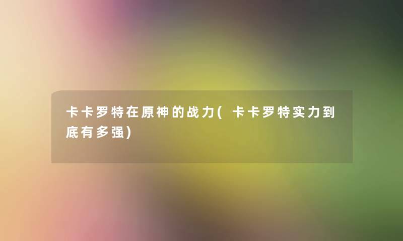 卡卡罗特在原神的战力(卡卡罗特实力到底有多强)