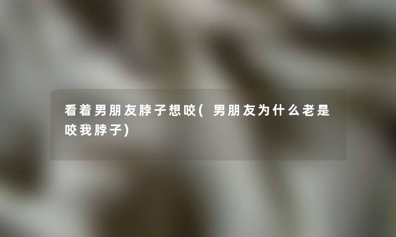 看着男朋友脖子想咬(男朋友为什么老是咬我脖子)