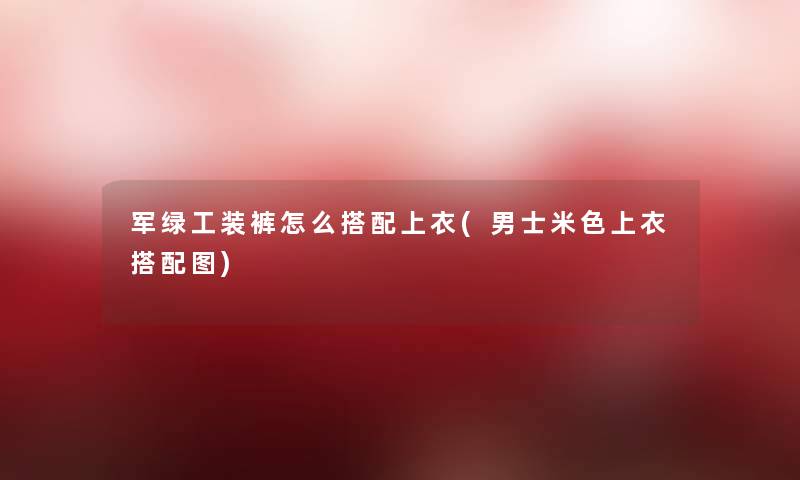 军绿工装裤怎么搭配上衣(男士米色上衣搭配图)