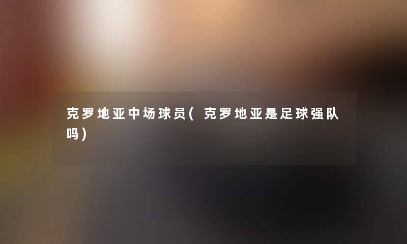 克罗地亚中场球员(克罗地亚是足球强队吗)