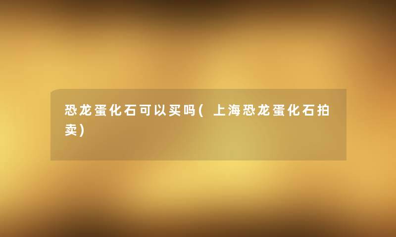 恐龙蛋化石可以买吗(上海恐龙蛋化石拍卖)