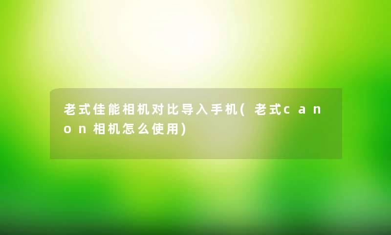 老式佳能相机对比导入手机(老式canon相机怎么使用)