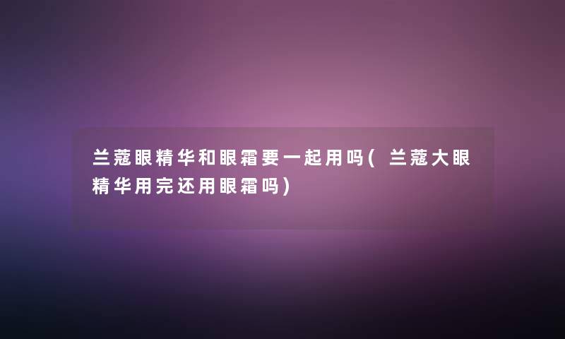 兰蔻眼精华和眼霜要一起用吗(兰蔻大眼精华用完还用眼霜吗)