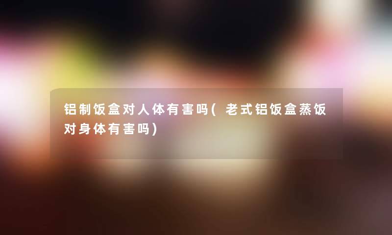 铝制饭盒对人体有害吗(老式铝饭盒蒸饭对身体有害吗)