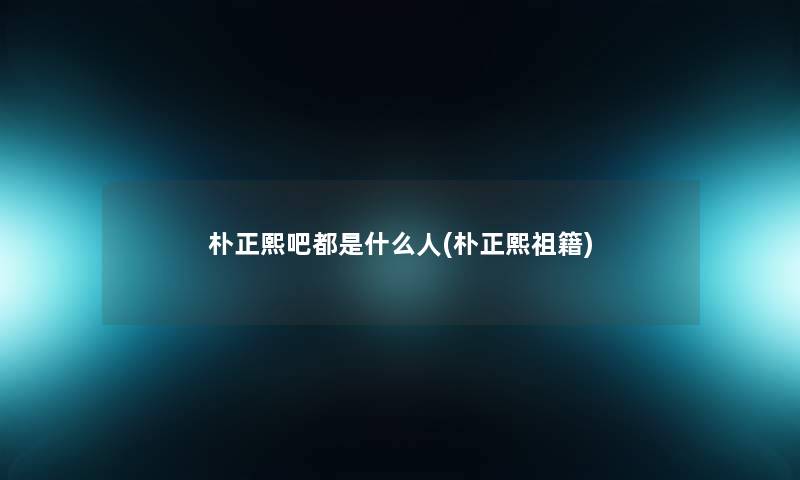 朴正熙吧都是什么人(朴正熙祖籍)