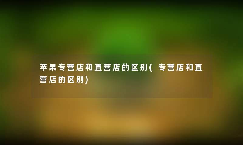 苹果专营店和直营店的区别(专营店和直营店的区别)