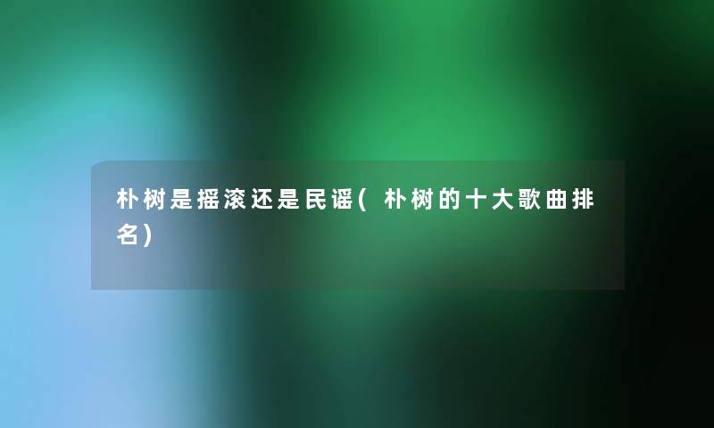 朴树是摇滚还是民谣(朴树的一些歌曲推荐)