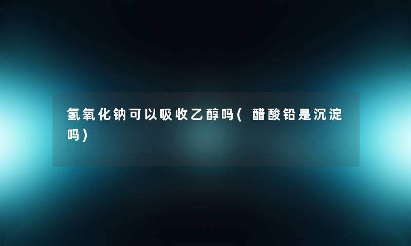氢氧化钠可以吸收乙醇吗(醋酸铅是沉淀吗)