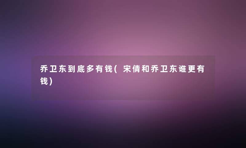 乔卫东到底多有钱(宋倩和乔卫东谁更有钱)