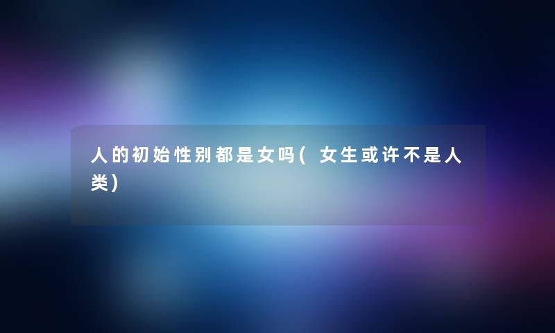 人的初始性别都是女吗(女生或许不是人类)