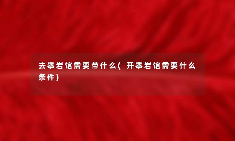 去攀岩馆需要带什么(开攀岩馆需要什么条件)