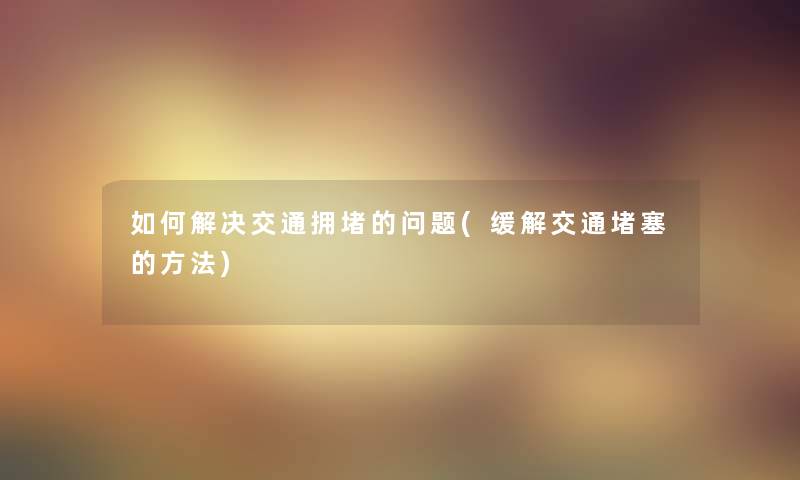 如何解决交通拥堵的问题(缓解交通堵塞的方法)