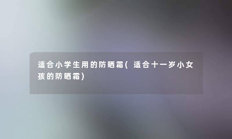 适合小学生用的防晒霜(适合十一岁小女孩的防晒霜)