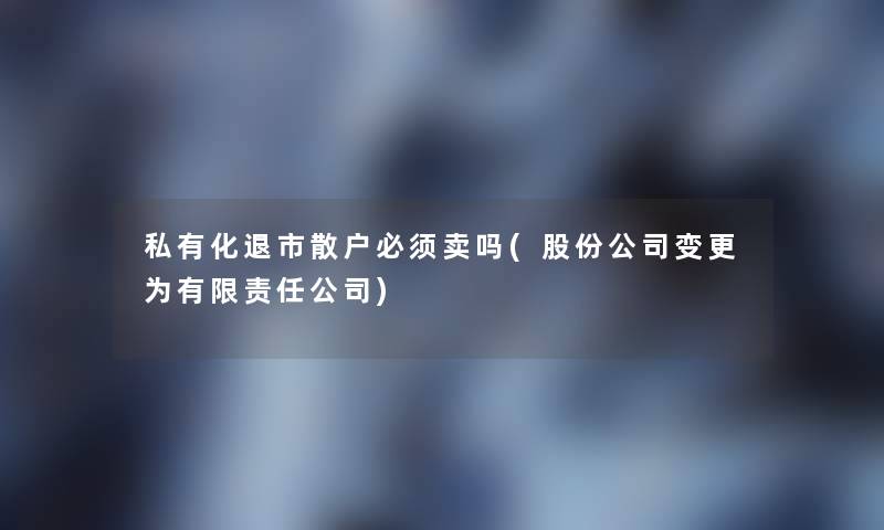私有化退市散户必须卖吗(股份公司变更为有限责任公司)