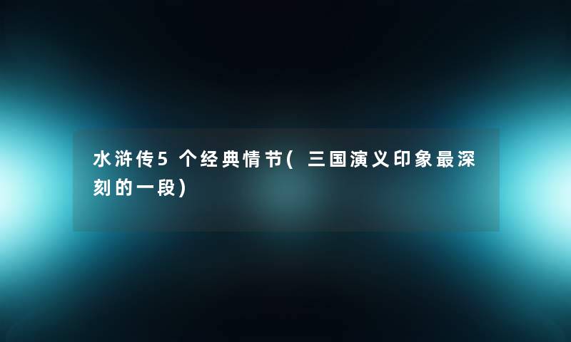 水浒传5个经典情节(三国演义印象深刻的一段)
