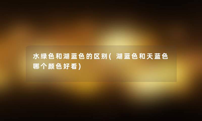水绿色和湖蓝色的区别(湖蓝色和天蓝色哪个颜色好看)