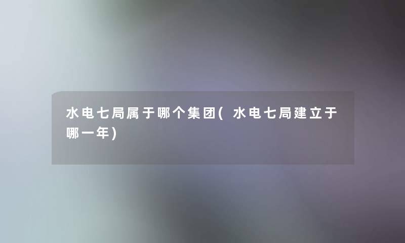 水电七局属于哪个集团(水电七局建立于哪一年)