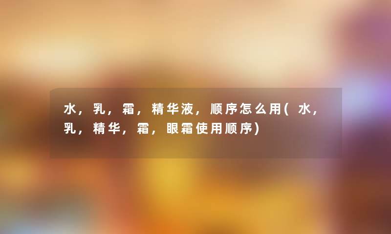 水,乳,霜,精华液,顺序怎么用(水,乳,精华,霜,眼霜使用顺序)